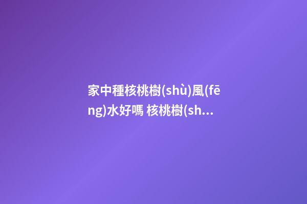 家中種核桃樹(shù)風(fēng)水好嗎 核桃樹(shù)種在庭院的禁忌